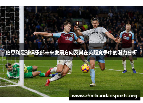 伯恩利足球俱乐部未来发展方向及其在英超竞争中的潜力分析