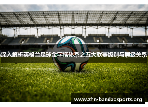 深入解析英格兰足球金字塔体系之五大联赛级别与层级关系