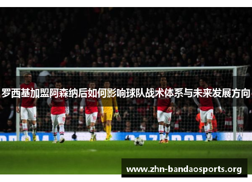 罗西基加盟阿森纳后如何影响球队战术体系与未来发展方向