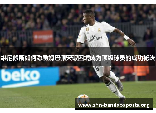 维尼修斯如何激励姆巴佩突破困境成为顶级球员的成功秘诀