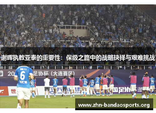 谢晖执教亚泰的重要性:保级之路中的战略抉择与艰难挑战 谢晖执教亚泰的重要性:保级之路中的战略抉择与艰难挑战