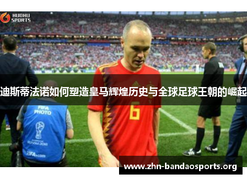 迪斯蒂法诺如何塑造皇马辉煌历史与全球足球王朝的崛起 迪斯蒂法诺如何塑造皇马辉煌历史与全球足球王朝的崛起